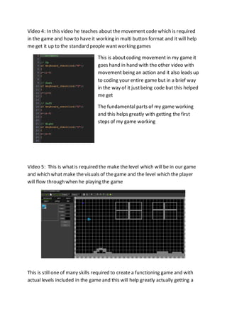 Video 4: In this video he teaches about the movement code which is required 
in the game and how to have it working in multi button format and it will help 
me get it up to the standard people want working games 
This is about coding movement in my game it 
goes hand in hand with the other video with 
movement being an action and it also leads up 
to coding your entire game but in a brief way 
in the way of it just being code but this helped 
me get 
The fundamental parts of my game working 
and this helps greatly with getting the first 
steps of my game working 
Video 5: This is what is required the make the level which will be in our game 
and which what make the visuals of the game and the level which the player 
will flow through when he playing the game 
This is still one of many skills required to create a functioning game and with 
actual levels included in the game and this will help greatly actually getting a 
 