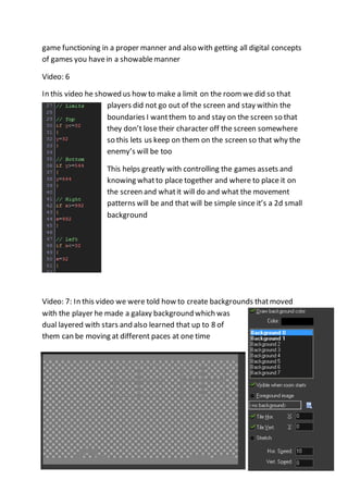 game functioning in a proper manner and also with getting all digital concepts 
of games you have in a showable manner 
Video: 6 
In this video he showed us how to make a limit on the room we did so that 
players did not go out of the screen and stay within the 
boundaries I want them to and stay on the screen so that 
they don’t lose their character off the screen somewhere 
so this lets us keep on them on the screen so that why the 
enemy’s will be too 
This helps greatly with controlling the games assets and 
knowing what to place together and where to place it on 
the screen and what it will do and what the movement 
patterns will be and that will be simple since it’s a 2d small 
background 
Video: 7: In this video we were told how to create backgrounds that moved 
with the player he made a galaxy background which was 
dual layered with stars and also learned that up to 8 of 
them can be moving at different paces at one time 
 