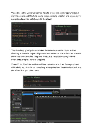 Video 11: In this video we learned how to create the enemy spawning and 
moving around and this help create the enemies to shoot at and actual move 
around and provide a challenge to the player 
This does help greatly since it makes the enemies that the player will be 
shooting at In order to get a high score and either set one or beat his previous 
score this is what makes the game fun to play repeatedly to try and best 
yourself to progress further the game 
Video 12: In this video we learned how to code a one sided damage system 
which help you actually do something when you shoot the enemies it will play 
the effect that you killed them 
 