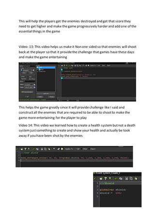 This will help the players get the enemies destroyed and get that score they 
need to get higher and make the game progressively harder and add one of the 
essential things in the game 
Video: 13: This video helps us make it Non one sided so that enemies will shoot 
back at the player so that it provide the challenge that games have these days 
and make the game entertaining 
This helps the game greatly since it will provide challenge like I said and 
construct all the enemies that are required to be able to shoot to make the 
game more entertaining for the player to play 
Video 14: This video we learned how to create a health system but not a death 
system just something to create and show your health and actually be took 
away if you have been shot by the enemies 
 