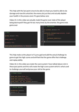 This help with the last point since to be able to shoot you need to able to do 
damage and now this what lets the enemy do just that and actually deplete 
your health in the process even if it goes below zero 
Video 15: In this video we actually made the game over state of the player 
being destroyed if they get hit too many times by the enemies the game ends 
game over 
This help make so the player isn’t just a god and add the actual challenge to 
game to get the high scores and will feel that the game offer that challenge 
and replay ability 
Video 16: in this video we create the score system I have talked about a lot in 
these past points and this will create the high score system which is what used 
to challenge yourself and prove your skill at the game 
 