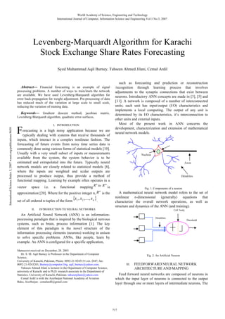 World Academy of Science, Engineering and Technology
International Journal of Computer, Information Science and Engineering Vol:1 No:3, 2007

Levenberg-Marquardt Algorithm for Karachi
Stock Exchange Share Rates Forecasting
Syed Muhammad Aqil Burney, Tahseen Ahmed Jilani, Cemal Ardil

Abstract— Financial forecasting is an example of signal
processing problems. A number of ways to train/learn the network
are available. We have used Levenberg-Marquardt algorithm for
error back-propagation for weight adjustment. Pre-processing of data
has reduced much of the variation at large scale to small scale,
reducing the variation of training data.

International Science Index 3, 2007 waset.org/publications/8650

Keywords— Gradient descent method, jacobian
Levenberg-Marquardt algorithm, quadratic error surfaces,

matrix.

I. INTRODUCTION

F

orecasting is a high noisy application because we are
typically dealing with systems that receive thousands of
inputs, which interact in a complex nonlinear fashion. The
forecasting of future events from noisy time series data is
commonly done using various forms of statistical models [10].
Usually with a very small subset of inputs or measurements
available from the system, the system behavior is to be
estimated and extrapolated into the future. Typically neural
network models are closely related to statistical models [8],
where the inputs are weighted and scalar outputs are
processed to produce output, thus provide a method of
functional mapping. Learning by example often operates in a
n
m
vector space i.e. a functional mapping R to R is

n
approximation [20]. Where for the positive integer n, R is the

set of all ordered n-tuples of the form
II.

x1 , x 2 , ..., x n .

such as forecasting and prediction or reconstruction
/recognition through learning process that involves
adjustments to the synaptic connections that exist between
neurons. Introductory ANN concepts are made in [3], [5] and
[11]. A network is composed of a number of interconnected
units; each unit has input/output (I/O) characteristics and
implements a local computing. The output of any unit is
determined by its I/O characteristics, it’s interconnection to
other units and external inputs.
Most of the present work in ANN concerns the
development, characterization and extension of mathematical
neural network models.

Nucleus
Axon

Dendrites

Fig. 1. Components of a neuron

A mathematical neural network model refers to the set of
nonlinear n-dimensional (generally) equations that
characterize the overall network operations, as well as
structure and dynamics of the ANN (and training).

INTRODUCTION TO NEURAL NETWORKS

Cell body

An Artificial Neural Network (ANN) is an informationprocessing paradigm that is inspired by the biological nervous
systems, such as brain, process information [1]. The key
element of this paradigm is the novel structure of the
information processing elements (neurons) working in unison
to solve specific problems. ANNs, like people, learn by
example. An ANN is configured for a specific application,
Manuscrot received on December, 28. 2003
Dr. S. M. Aqil Burney is Professor in the Department of Computer
Science,
University of Karachi, Pakistan, Phone: 0092-21-9243131 ext. 2447, fax:
0092-21-9243203, Burney@computer.Org, aqil_burney@yahoo.com.
Tahseen Ahmed Jilani is lecturer in the Department of Computer Science,
university of Karachi and is Ph.D. research associate in the Department of
Statistics. University of Karachi, Pakistan. tahseenjilani@yahoo.com
Cemal Ardil is with the Azerbaijan National Academy of Aviation
Baku, Azerbaijan. cemalardil@gmail.com

Dendrites

Threshold

Fig. 2. An Artificial Neuron
III.

FEEDFORWARD NEURAL NETWORK
ARCHITECTURE AND MAPPING

Feed forward neural networks are composed of neurons in
which the input layer of neurons is connected to the output
layer through one or more layers of intermediate neurons, The

717

 