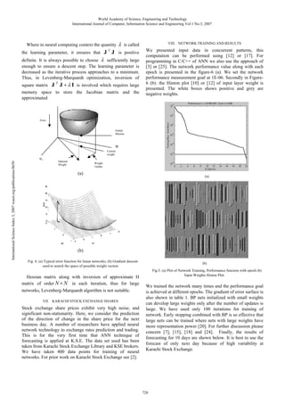 World Academy of Science, Engineering and Technology
International Journal of Computer, Information Science and Engineering Vol:1 No:3, 2007

Where in neural computing context the quantity
the learning parameter, it ensures that J

T

VIII. NETWORK TRAINING AND RESULTS

is called

J is positive

definite. It is always possible to choose
sufficiently large
enough to ensure a descent step. The learning parameter is
decreased as the iterative process approaches to a minimum.
Thus, in Levenberg-Marquardt optimization, inversion of
T

square matrix J J
I is involved which requires large
memory space to store the Jacobian matrix and the
approximated

We presented input data in concurrent patterns, this
computation can be performed using [12] or [17]. For
programming in C/C++ of ANN we also use the approach of
[3] or [25]. The network performance value along with each
epoch is presented in the figure-6 (a). We set the network
performance measurement goal at 1E-06. Secondly in Figure6 (b): the Hinton plot [10] or [12] of input layer weight is
presented. The white boxes shows positive and grey are
negative weights.

Error

Global
Minima

W
Current
weight

International Science Index 3, 2007 waset.org/publications/8650

W0

Optimal
Weight

Weight
Update

(a)

(a)

(b)
Fig. 4. (a) Typical error function for linear networks, (b) Gradient descent
used to search the space of possible weight vectors

Hessian matrix along with inversion of approximate H
matrix of order N N in each iteration, thus for large
networks, Levenberg-Marquardt algorithm is not suitable.
VII. KARACHI STOCK EXCHANGE SHARES

Stock exchange share prices exhibit very high noise, and
significant non-stationarity. Here, we consider the prediction
of the direction of change in the share price for the next
business day. A number of researchers have applied neural
network technology to exchange rates prediction and trading.
This is for the very first time that ANN technique of
forecasting is applied at K.S.E. The data set used has been
taken from Karachi Stock Exchange Library and KSE brokers.
We have taken 400 data points for training of neural
networks. For prior work on Karachi Stock Exchange see [2].

(b)
Fig.5. (a) Plot of Network Training, Performance function with epoch (b)
Input Weights Hinton Plot.

We trained the network many times and the performance goal
is achieved at different epochs. The gradient of error surface is
also shown in table 1. BP nets initialized with small weights
can develop large weights only after the number of updates is
large. We have used only 100 iterations for training of
network. Early stopping combined with BP is so effective that
large nets can be trained where nets with large weights have
more representation power [20]. For further discussion please
concern [7], [15], [18] and [24]. Finally, the results of
forecasting for 10 days are shown below. It is best to use the
forecast of only next day because of high variability at
Karachi Stock Exchange.

720

 