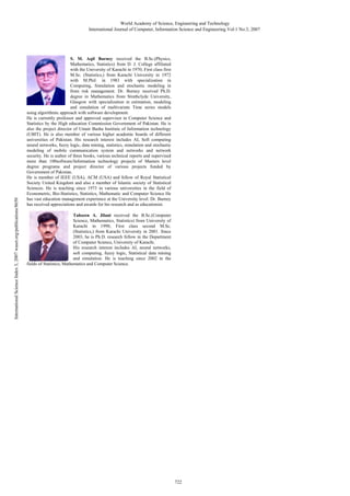 International Science Index 3, 2007 waset.org/publications/8650

World Academy of Science, Engineering and Technology
International Journal of Computer, Information Science and Engineering Vol:1 No:3, 2007

S. M. Aqil Burney received the B.Sc.(Physics,
Mathematics, Statistics) from D. J. College affiliated
with the University of Karachi in 1970; First class first
M.Sc. (Statistics,) from Karachi University in 1972
with M.Phil. in 1983 with specialization in
Computing, Simulation and stochastic modeling in
from risk management. Dr. Burney received Ph.D.
degree in Mathematics from Strathclyde University,
Glasgow with specialization in estimation, modeling
and simulation of multivariate Time series models
using algorithmic approach with software development.
He is currently professor and approved supervisor in Computer Science and
Statistics by the High education Commission Government of Pakistan. He is
also the project director of Umair Basha Institute of Information technology
(UBIT). He is also member of various higher academic boards of different
universities of Pakistan. His research interest includes AI, Soft computing
neural networks, fuzzy logic, data mining, statistics, simulation and stochastic
modeling of mobile communication system and networks and network
security. He is author of three books, various technical reports and supervised
more than 100software/Information technology projects of Masters level
degree programs and project director of various projects funded by
Government of Pakistan.
He is member of IEEE (USA), ACM (USA) and fellow of Royal Statistical
Society United Kingdom and also a member of Islamic society of Statistical
Sciences. He is teaching since 1973 in various universities in the field of
Econometric, Bio-Statistics, Statistics, Mathematic and Computer Science He
has vast education management experience at the University level. Dr. Burney
has received appreciations and awards for his research and as educationist.
Tahseen A. Jilani received the B.Sc.(Computer
Science, Mathematics, Statistics) from University of
Karachi in 1998; First class second M.Sc.
(Statistics,) from Karachi University in 2001. Since
2003, he is Ph.D. research fellow in the Department
of Computer Science, University of Karachi.
His research interest includes AI, neural networks,
soft computing, fuzzy logic, Statistical data mining
and simulation. He is teaching since 2002 in the
fields of Statistics, Mathematics and Computer Science.

722

 