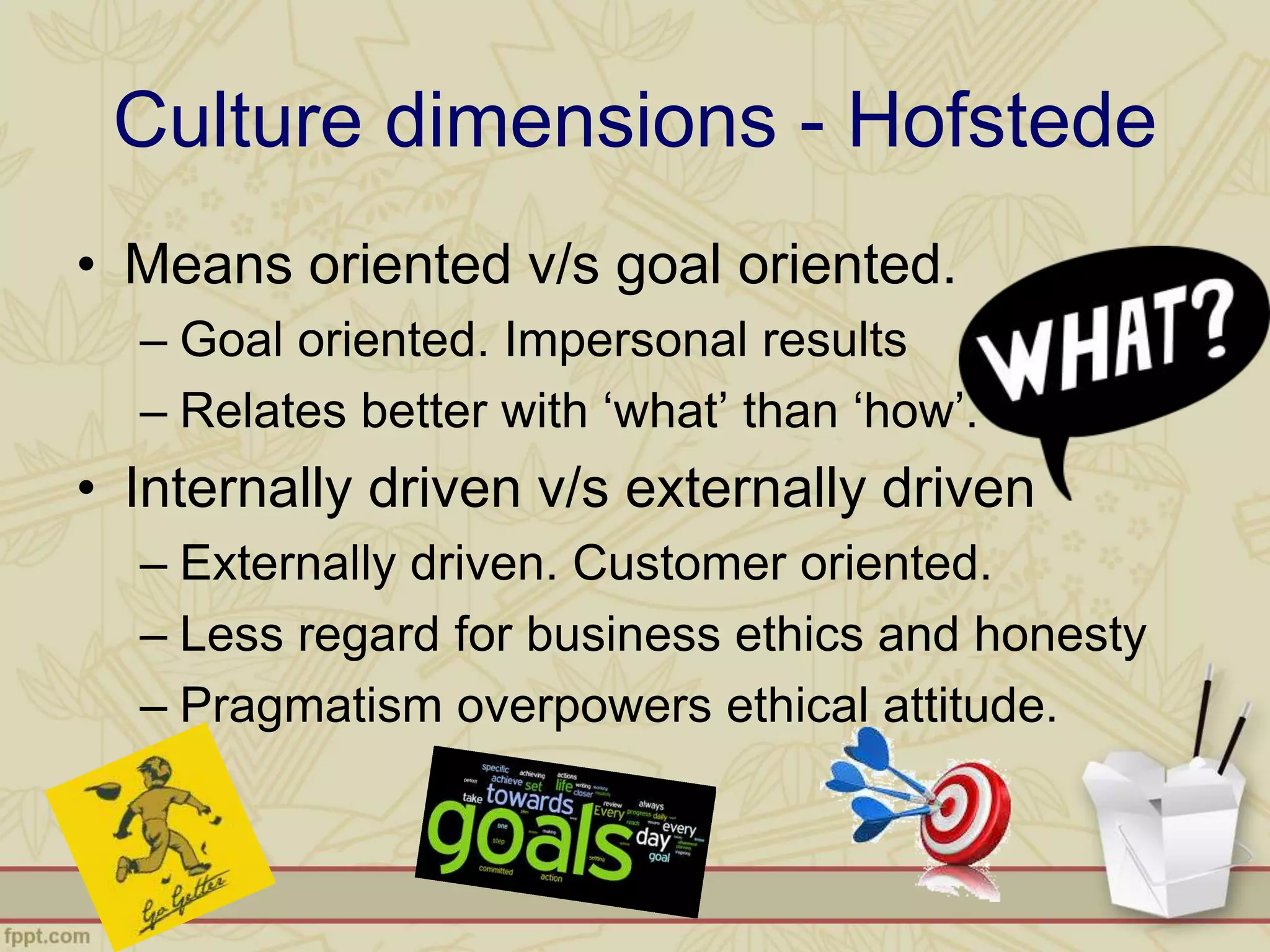 • Means oriented v/s goal oriented.
– Goal oriented. Impersonal results
– Relates better with ‘what’ than ‘how’.
• Internally driven v/s externally driven
– Externally driven. Customer oriented.
– Less regard for business ethics and honesty
– Pragmatism overpowers ethical attitude.
Culture dimensions - Hofstede
 