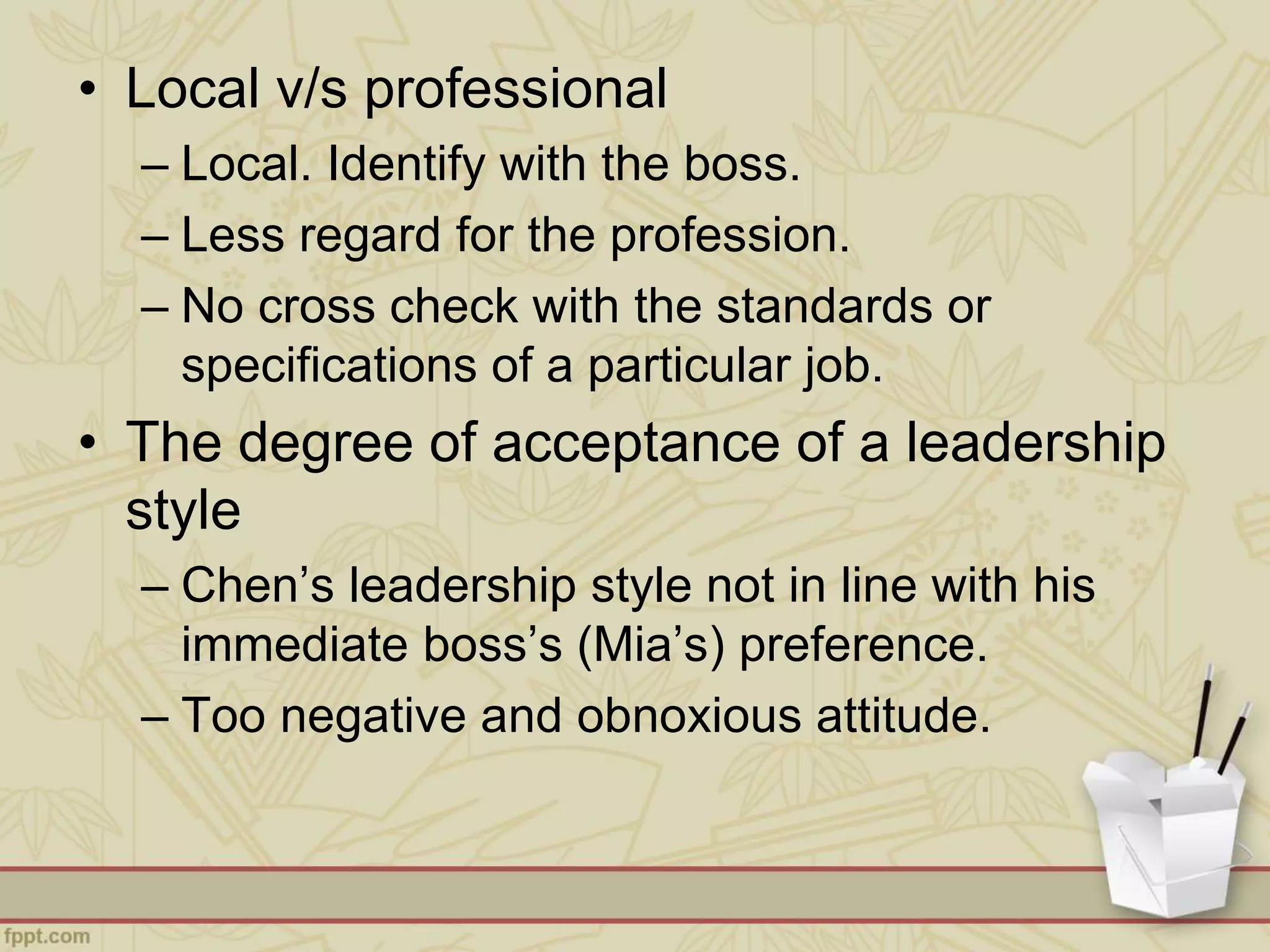 • Local v/s professional
– Local. Identify with the boss.
– Less regard for the profession.
– No cross check with the standards or
specifications of a particular job.
• The degree of acceptance of a leadership
style
– Chen’s leadership style not in line with his
immediate boss’s (Mia’s) preference.
– Too negative and obnoxious attitude.
 