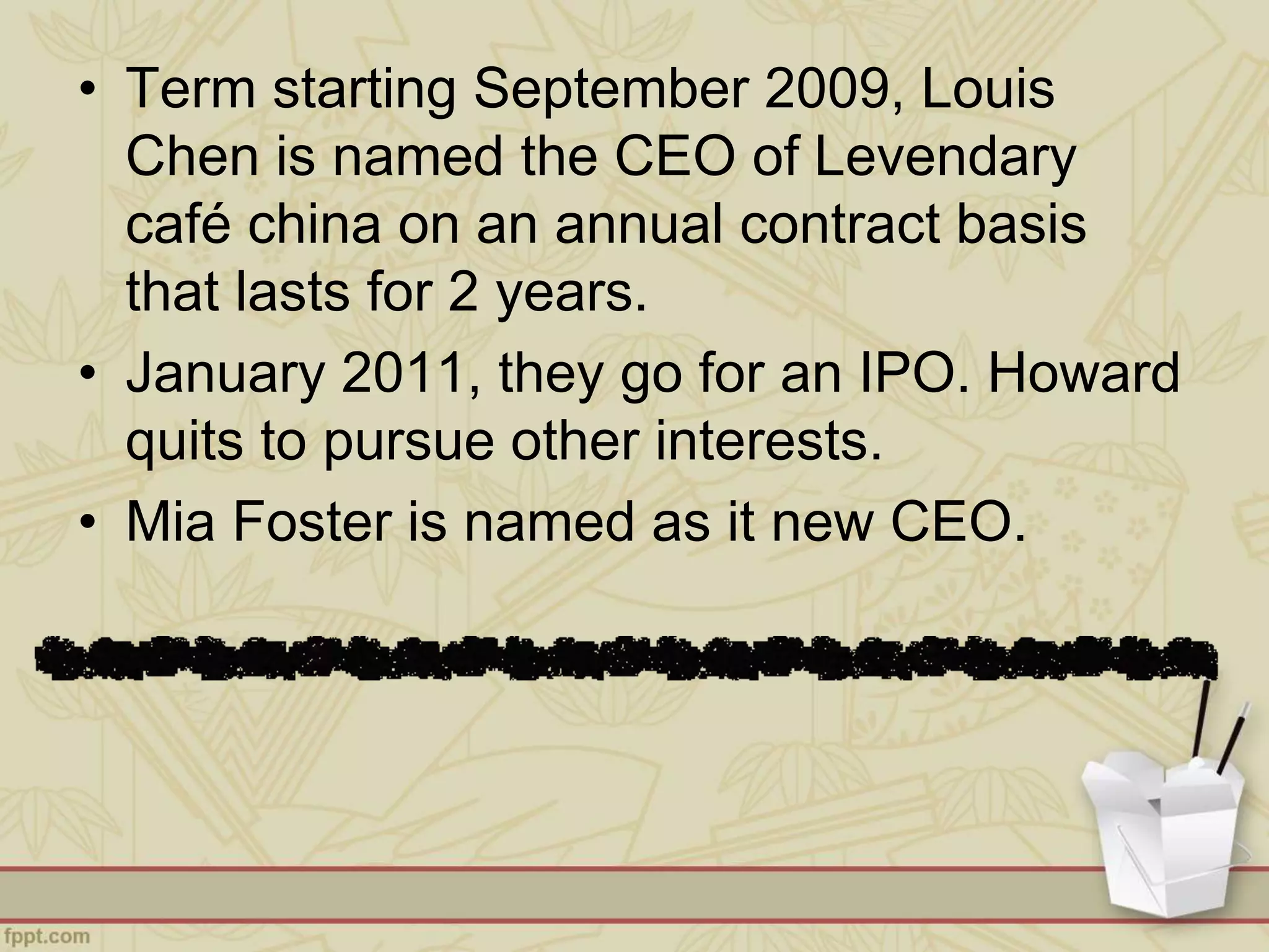 • Term starting September 2009, Louis
Chen is named the CEO of Levendary
café china on an annual contract basis
that lasts for 2 years.
• January 2011, they go for an IPO. Howard
quits to pursue other interests.
• Mia Foster is named as it new CEO.
 