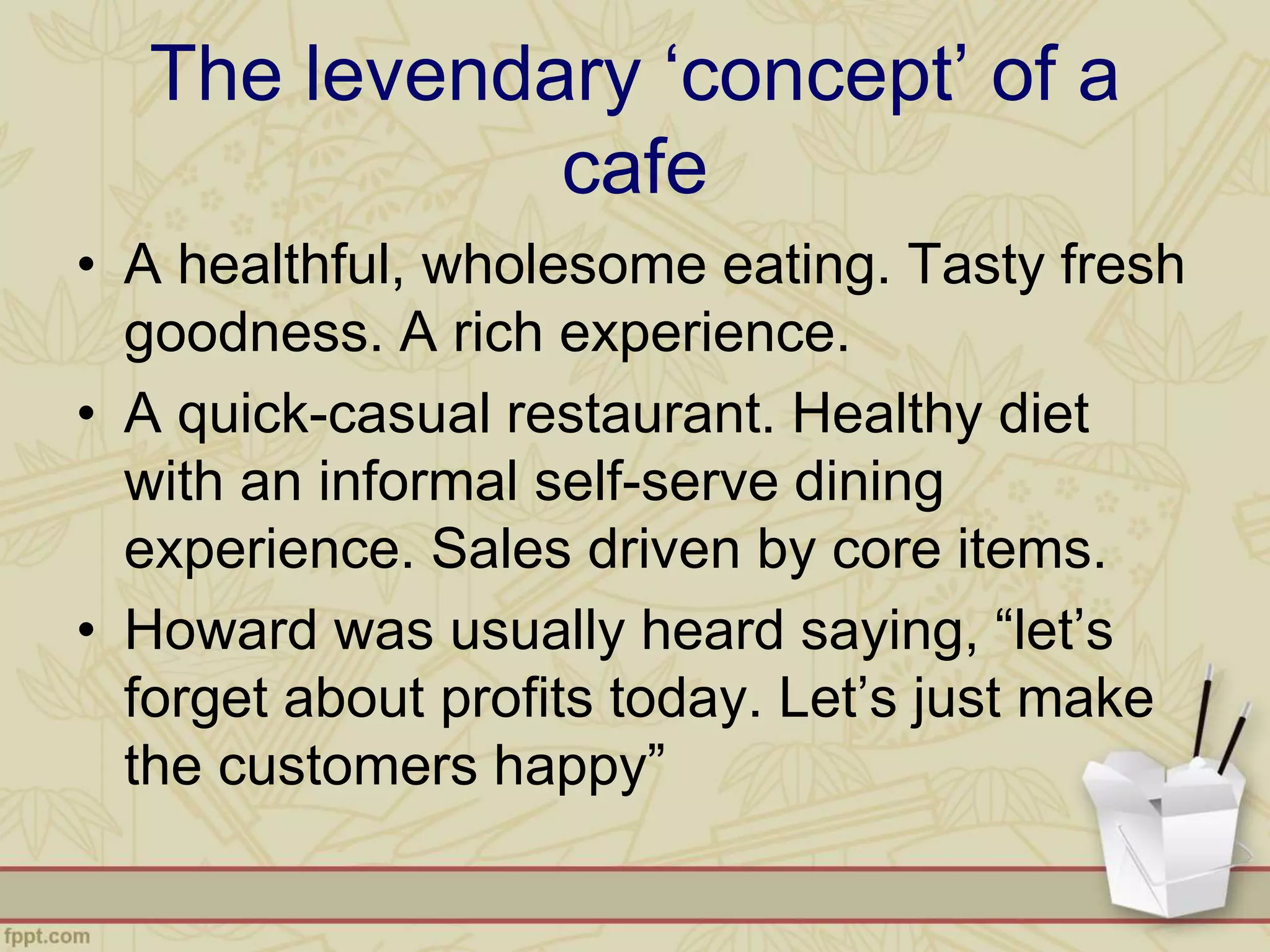 The levendary ‘concept’ of a
cafe
• A healthful, wholesome eating. Tasty fresh
goodness. A rich experience.
• A quick-casual restaurant. Healthy diet
with an informal self-serve dining
experience. Sales driven by core items.
• Howard was usually heard saying, “let’s
forget about profits today. Let’s just make
the customers happy”
 