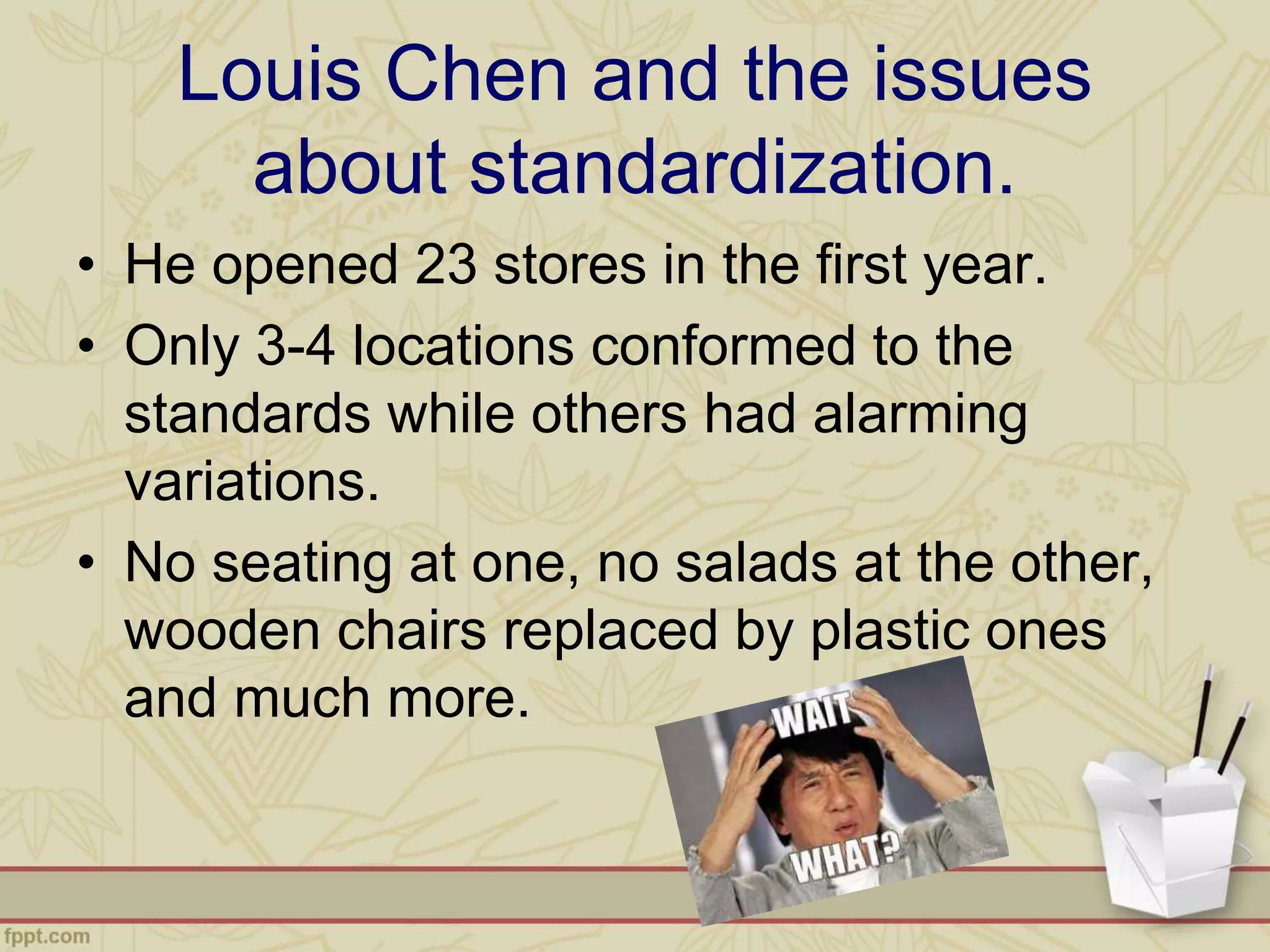 Louis Chen and the issues
about standardization.
• He opened 23 stores in the first year.
• Only 3-4 locations conformed to the
standards while others had alarming
variations.
• No seating at one, no salads at the other,
wooden chairs replaced by plastic ones
and much more.
 