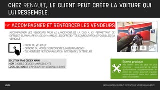 CHEZ RENAULT, LE CLIENT PEUT CRÉER LA VOITURE QUI
   LUI RESSEMBLE.

☞ ACCOMPAGNER ET RENFORCER LES VENDEURS
    ACCOMPAGNER LES VENDEURS POUR LE LANCEMENT DE LA CLIO 4, EN PERMETTANT DE
    DIFFUSER SUR UN AFFICHAGE DYNAMIQUE LES DIFFÉRENTES CONFIGURATIONS POSSIBLES DU
    VÉHICULE :

              - CHOIX DU VÉHICULE
              - OPTIONS DU MODÈLE (SPÉCIFICITÉS, MOTORISATIONS)
              - ÉLÉMENTS DE PERSONNALISATION INTÉRIEURE / EXTÉRIEURE


   SOLUTION iPad CLÉ EN MAIN                                                                  Bonne pratique
   MDM (MOBILE DEVICE MANAGEMENT)                                                             Vos clients sont de plus en plus
   LOCALISATION DE L’APPLICATION SELON LES PAYS                                               informés : sous-estimer la quête
                                                                                              d’informations supplémentaires en
                                                                                              point de vente pourrait s’avérer
                                                                                              contre-productif dans leur relation
                                                                                              avec ce conseiller.



MOOD:                                                                     DIGITALISATION DU POINT DE VENTE / LE VENDEUR AUGMENTÉ
 