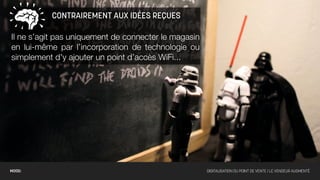 CONTRAIREMENT AUX IDÉES REÇUES

Il ne s’agit pas uniquement de connecter le magasin
en lui-même par l’incorporation de technologie ou
simplement d’y ajouter un point d’accès WiFi...




MOOD:                                                 DIGITALISATION DU POINT DE VENTE / LE VENDEUR AUGMENTÉ
 