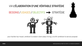 VIA L’ÉLABORATION D’UNE VÉRITABLE STRATÉGIE

          BESOINS / USAGES / OBJECTIFS                                       STRATÉGIE




        pour faciliter leur travail, améliorer la relation client (data mining), et enﬁn améliorer le service proposé



MOOD:                                                                         DIGITALISATION DU POINT DE VENTE / LE VENDEUR AUGMENTÉ
 