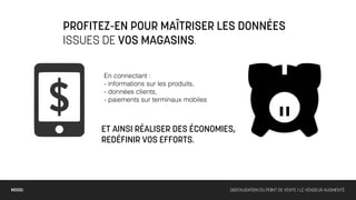PROFITEZ-EN POUR MAÎTRISER LES DONNÉES
        ISSUES DE VOS MAGASINS.

              En connectant :
              - informations sur les produits,
              - données clients,
              - paiements sur terminaux mobiles



              ET AINSI RÉALISER DES ÉCONOMIES,
              REDÉFINIR VOS EFFORTS.




MOOD:                                             DIGITALISATION DU POINT DE VENTE / LE VENDEUR AUGMENTÉ
 
