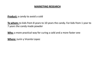 MARKETING RESEARCH


Product: a candy to avoid a cold

To whom: to kids from 8 years to 10 years the candy. For kids from 1 year to
7 years the candy made powder

Why: a more practical way for curing a cold and a more faster one

Where: Junín y Vicente Lopez
 