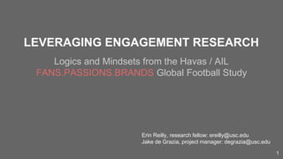 LEVERAGING ENGAGEMENT RESEARCH
Logics and Mindsets from the Havas / AIL
FANS.PASSIONS.BRANDS Global Football Study
Erin Reilly, research fellow: ereilly@usc.edu
Jake de Grazia, project manager: degrazia@usc.edu
1
 
