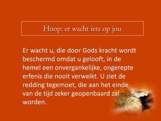 Hoop: er wacht iets op jou

Er wacht u, die door Gods kracht wordt
beschermd omdat u gelooft, in de
hemel een onvergankelijke, ongerepte
erfenis die nooit verwelkt. U ziet de
redding tegemoet, die aan het einde
van de tijd zeker geopenbaard zal
worden.
 