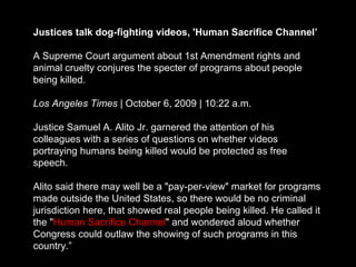 Justices talk dog-fighting videos, 'Human Sacrifice Channel’ A Supreme Court argument about 1st Amendment rights and animal cruelty conjures the specter of programs about people being killed. Los Angeles Times  | October 6, 2009 | 10:22 a.m. Justice Samuel A. Alito Jr. garnered the attention of his colleagues with a series of questions on whether videos portraying humans being killed would be protected as free speech. Alito said there may well be a "pay-per-view" market for programs made outside the United States, so there would be no criminal jurisdiction here, that showed real people being killed. He called it the " Human Sacrifice Channel " and wondered aloud whether Congress could outlaw the showing of such programs in this country.” 