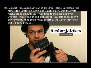 Dr. Michael Rich, a pediatrician at Children’s Hospital Boston who directs the Center on Media and Child Health, said that with media use so ubiquitous, it was time to stop arguing over whether it was good or bad and accept it as part of children’s environment, “like the air they breathe, the water they drink and the food they eat.” 20 januari 2010 