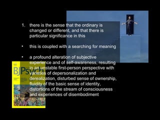 there is the sense that the ordinary is changed or different, and that there is particular significance in this this is coupled with a searching for meaning a profound alteration of subjective experience and of self-awareness, resulting in an unstable first-person perspective with varieties of depersonalization and derealization, disturbed sense of ownership, fluidity of the basic sense of identity, distortions of the stream of consciousness and experiences of disembodiment 
