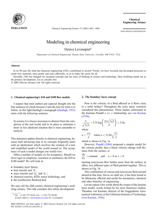 Chemical Engineering Science 57 (2002) 4691 – 4696
                                                                                                                       www.elsevier.com/locate/ces




                                          Modeling in chemical engineering
                                                               Octave Levenspiel∗
                               Department of Chemical Engineering, Oregon State University, Corvallis, OR 97331, USA




Abstract

   In its 90 year life what has chemical engineering (ChE) contributed to society? Firstly, we have invented and developed processes to
create new materials, more gently and more e ciently, so as to make life easier for all.
   Secondly, ChE has changed our accepted concepts and our ways of thinking in science and technology. Here modeling stands out as
the primary development. Let us consider this.
? 2002 Elsevier Science Ltd. All rights reserved.




1. Chemical engineering’s $10 and $100 ow models                               2. The boundary layer concept

   I suspect that most authors put especial thought into the                      How is the velocity of a uid a ected as it ows close
ÿrst sentence of a book because it sets the tone for what is to                to a solid surface? Throughout the years many scientists
follow. In this light Denbigh’s monograph (Denbigh, 1951)                      considered this phenomenon. These studies culminated in
starts with the following sentence:                                            the Karman–Prandtl u vs. y relationship, see von Karman
                                                                               (1934),
    In science it is always necessary to abstract from the com-                   u                     y   0=
                                                                                           = 5:75 log                + 5:56;
    plexity of the real world, and in its place to substitute a                       0=
    more or less idealized situation that is more amenable to
    analysis.                                                                  where
                                                                                   y       0                     0
                                                                               u=              when u ¡ 11:84
This statement applies directly to chemical engineering, be-
cause each advancing step in its concepts frequently starts                    which is shown in Fig. 1a.
with an idealization which involves the creation of a new                         However, Prandtl (1904) proposed a simpler model for
and simpliÿed model of the world around us. The accep-                         the velocity proÿle: thus a linear velocity change with dis-
tance of such a model changes our world view.                                  tance from the surface, or
   Often a number of models vie for acceptance. Should we                       du
                                                                                   = constant and u = 0 at y = 0
favor rigor or simplicity, exactness or usefulness, the $10 or                 dy
$100 model? We will look at:                                                   meeting nonviscous ow further away from the surface; in
                                                                               e ect, two di erent types of uid patched together. This is
•   boundary layer theory,
                                                                               shown in Fig. 1b.
•   heat transfer and ‘h’,
                                                                                  This combination of viscous and nonviscous uid seemed
•   mass transfer and ‘kg ’ and ‘k‘ ’,
                                                                               absurd at that time, but as we shall see, it has been found to
•   chemical reactors, RTD, tracer technology, and
                                                                               be fabulously e cient and useful for aeronautics, chemical
•   the troublesome uidized bed.
                                                                               and other branches of engineering.
We may call the 20th century chemical engineering’s mod-                          Let me repeat a few words about the creator of the laminar
eling century. This talk considers this whole development.                     layer model, words written by his most illustrious student,
                                                                               Theodore von Karman, director of the Guggenheim Aero-
    ∗   Tel.: +1-541-737-3618; fax: +1-541-737-46-00.                          nautical Laboratory at the California Institute of Technology
        E-mail address: octave@che.orst.edu (O. Levenspiel).                   (von Karman, 1954).

0009-2509/02/$ - see front matter ? 2002 Elsevier Science Ltd. All rights reserved.
PII: S 0 0 0 9 - 2 5 0 9 ( 0 2 ) 0 0 2 8 0 - 4
 