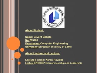 About Student:

Name: Levent Gökalp
No:283289
Departmant:Computer Engineering
University:European Uiversty of Lefke

About Lecturer and Lecture:

Lecture’s name: Karen Howells
Lecture:ENGG437 Entrepreneurship and Leadership
 