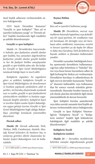 MAHALLİ İDARELER DERGİSİYıl: 2 • Sayı:19 (220) • Temmuz‘ 14 29
tüzel kişilik adlarının verilmesindeki sü-
rece baktığımızda:
5253 Sayılı Dernekler Kanunun2
“Gençlik ve spor kulüpleri” “Bazı ad ve
işaretleri kullanma yasağı” ve “Dernek ad-
ları” başlıklı kısımlarında ilgili maddeler
şu şekilde düzenlenmiştir:
Gençlik ve spor kulüpleri
Madde 14- Derneklerden başvurmala-
rı halinde; spor faaliyetine yönelik olanlar
spor kulübü, boş zamanları değerlendirme
faaliyetine yönelik olanlar gençlik kulübü
ve her iki faaliyeti birlikte amaçlayanlar
gençlik ve spor kulübü adını alır. Bu kulüp-
ler, Gençlik ve Spor Genel Müdürlüğünce
tutulacak kütüğe kayıt ve tescil edilir.
Kulüplerin organları, bu organların
görev ve yetkileri, kulüplerin Gençlik ve
Spor Genel Müdürlüğünce de denetlenmesi
ve bunlara yapılacak yardımların şekil ve
şartları, üst kuruluş oluşturmada uyulacak
esas ve usuller, gençlik ve spor faaliyetlerini
yürüteceklerin nitelikleri ve bunlara uygu-
lanacak disiplin işlemleri, kulüplerin kayıt
ve tesciline ilişkin esaslar İçişleri Bakanlığı-
nın uygun görüşü üzerine Gençlik ve Spor
Genel Müdürlüğünün bağlı olduğu Bakan-
lıkça yürürlüğe konulacak yönetmelikte
düzenlenir.
Dernek adları
Madde 28- Dernek adlarında; Türk,
Türkiye, Milli, Cumhuriyet, Atatürk, Mus-
tafa Kemal kelimeleri ile bunların baş ve
sonlarına getirilen eklerle oluşturulan ke-
limeler İçişleri Bakanlığının izni ile kulla-
nılabilir.
2	 23/11/2004 tarihli ve 25649 sayılı Resmi Gazete.
Beşinci Bölüm
Yasaklar
Bazı ad ve işaretleri kullanma yasağı
Madde 29- Derneklerin, mevcut veya
mahkeme kararıyla kapatılmış veya feshedil-
miş bir siyasî partinin, bir sendikanın veya
üst kuruluşun, bir derneğin veya üst kuru-
luşun adını, amblemini, rumuzunu, rozetini
ve benzeri işaretleri ya da başka bir ülkeye
ve daha önce kurulmuş Türk devletlerine ait
bayrak, amblem ve flamaları kullanmaları
yasaktır.
Dernekler açısından bakıldığında kuru-
luş aşamasında derneklerin kullanamaya-
cağı bazı adlar belirtilmiş ve “belediye” iba-
resi veya buna benzer kurumların adları ile
ilgili herhangi bir ifadeye yer verilmemiştir.
Derneklerin kuruluşu ve adlandırılması ile
ilgili mevcut dernekler kanununda “beledi-
ye” ibaresini kullanabilir veya kullanamaz
diye bir sonuca varmak mümkün görün-
memektedir. Bununlar beraber kanuna da-
yalı olarak çıkarılan derneklerle ilgili olarak
yönetmeliklerde de durum benzerdir.
Spor kulüpleri kuruluş aşamalarında
veya daha sonraki zamanda tüzel kişilik ad-
larının verilmesindeki sürece baktığımızda:
Gençlik ve Spor Kulüpleri Yönetme-
liği’nin “Kulüplerin Tescili” ve “Kulüp-
lerin isimleri” başlıklı ilgili bölümlerine
bakıldığında ilgili maddeler şu şekilde
düzenlenmiştir:3
Kulüplerin Tescili
Kulüplerin isimleri
Madde 24 — Dernekler, tüzüklerinde
belirtilen amaçlar doğrultusunda gençlik
3	 08/07/2005 tarihli ve 25869 sayılı Resmi Gazete.
Yrd. Doç. Dr. Levent ATALI
 