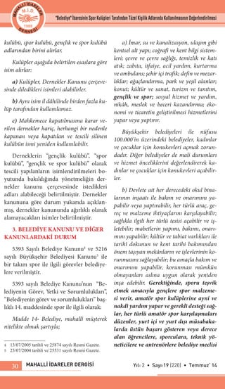 MAHALLİ İDARELER DERGİSİ Yıl: 2 • Sayı:19 (220) • Temmuz‘ 1430
kulübü, spor kulübü, gençlik ve spor kulübü
adlarından birini alırlar.
Kulüpler aşağıda belirtilen esaslara göre
isim alırlar:
a) Kulüpler, Dernekler Kanunu çerçeve-
sinde diledikleri isimleri alabilirler.
b) Aynı isim il dâhilinde birden fazla ku-
lüp tarafından kullanılamaz.
c) Mahkemece kapatılmasına karar ve-
rilen dernekler hariç, herhangi bir nedenle
kapanan veya kapatılan ve tescili silinen
kulübün ismi yeniden kullanılabilir.
Derneklerin “gençlik kulübü”, “spor
kulübü”, “gençlik ve spor kulübü” olarak
tescili yapılanların isimlendirilmeleri bo-
yutunda bakıldığında yönetmeliğin der-
nekler kanunu çerçevesinde istedikleri
adları alabileceği belirtilmiştir. Dernekler
kanununa göre durum yukarıda açıklan-
mış, dernekler kanununda ağırlıklı olarak
alamayacakları isimler belirtilmiştir.
3. BELEDİYE KANUNU VE DİĞER
KANUNLARDAKİ DURUM
5393 Sayılı Belediye Kanunu4
ve 5216
sayılı Büyükşehir Belediyesi Kanunu5
ile
bir takım spor ile ilgili görevler belediye-
lere verilmiştir.
5393 sayılı Belediye Kanunu’nun “Be-
lediyenin Görev, Yetki ve Sorumlulukları”,
“Belediyenin görev ve sorumlulukları” baş-
lıklı 14. maddesinde spor ile ilgili olarak:
Madde 14- Belediye, mahallî müşterek
nitelikte olmak şartıyla;
4	 13/07/2005 tarihli ve 25874 sayılı Resmi Gazete.
5	 23/07/2004 tarihli ve 25531 sayılı Resmi Gazete.
a) İmar, su ve kanalizasyon, ulaşım gibi
kentsel alt yapı; coğrafî ve kent bilgi sistem-
leri; çevre ve çevre sağlığı, temizlik ve katı
atık; zabıta, itfaiye, acil yardım, kurtarma
ve ambulans; şehir içi trafik; defin ve mezar-
lıklar; ağaçlandırma, park ve yeşil alanlar;
konut; kültür ve sanat, turizm ve tanıtım,
gençlik ve spor; sosyal hizmet ve yardım,
nikâh, meslek ve beceri kazandırma; eko-
nomi ve ticaretin geliştirilmesi hizmetlerini
yapar veya yaptırır.
Büyükşehir belediyeleri ile nüfusu
100.000’in üzerindeki belediyeler, kadınlar
ve çocuklar için konukevleri açmak zorun-
dadır. Diğer belediyeler de mali durumları
ve hizmet önceliklerini değerlendirerek ka-
dınlar ve çocuklar için konukevleri açabilir-
ler.
b) Devlete ait her derecedeki okul bina-
larının inşaatı ile bakım ve onarımını ya-
pabilir veya yaptırabilir, her türlü araç, ge-
reç ve malzeme ihtiyaçlarını karşılayabilir;
sağlıkla ilgili her türlü tesisi açabilir ve iş-
letebilir; mabetlerin yapımı, bakımı, onarı-
mını yapabilir; kültür ve tabiat varlıkları ile
tarihî dokunun ve kent tarihi bakımından
önem taşıyan mekânların ve işlevlerinin ko-
runmasını sağlayabilir; bu amaçla bakım ve
onarımını yapabilir, korunması mümkün
olmayanları aslına uygun olarak yeniden
inşa edebilir. Gerektiğinde, sporu teşvik
etmek amacıyla gençlere spor malzeme-
si verir, amatör spor kulüplerine ayni ve
nakdî yardım yapar ve gerekli desteği sağ-
lar, her türlü amatör spor karşılaşmaları
düzenler, yurt içi ve yurt dışı müsabaka-
larda üstün başarı gösteren veya derece
alan öğrencilere, sporculara, teknik yö-
neticilere ve antrenörlere belediye meclisi
"Belediye" İbaresinin Spor Kulüpleri Tarafından Tüzel Kişilik Adlarında Kullanılmasının Değerlendirilmesi
 