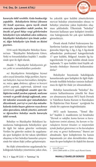 MAHALLİ İDARELER DERGİSİYıl: 2 • Sayı:19 (220) • Temmuz‘ 14 31
kararıyla ödül verebilir. Gıda bankacılığı
yapabilir. Belediyelerin birinci fıkranın
(b) bendi uyarınca, sporu teşvik etmek
amacıyla yapacakları nakdi yardım, bir
önceki yıl genel bütçe vergi gelirlerinden
belediyeleri için tahakkuk eden miktarın;
büyükşehir belediyeleri için binde yedisi-
ni, diğer belediyeler için binde on ikisini
geçemez.
5216 sayılı Büyükşehir Belediye Kanu-
nu’nun “Büyükşehir Belediyenin Görev,
Yetki ve Sorumlulukları başlıklı 7. madde-
sinde spor ile ilgili olarak;
Madde 7- Büyükşehir belediyesinin gö-
rev, yetki ve sorumlulukları şunlardır:
m) Büyükşehirin bütünlüğüne hizmet
eden sosyal donatılar, bölge parkları, hayva-
nat bahçeleri, hayvan barınakları, kütüpha-
ne, müze, spor, dinlence, eğlence ve benzeri
yerleri yapmak, yaptırmak, işletmek veya
işlettirmek; gerektiğinde amatör spor ku-
lüplerine nakdî yardım yapmak, malzeme
vermek ve gerekli desteği sağlamak, ama-
tör takımlar arasında spor müsabakaları
düzenlemek, yurt içi ve yurt dışı müsaba-
kalarda üstün başarı gösteren veya derece
alan sporculara, teknik yönetici, antrenör
ve öğrencilere belediye meclis kararıyla
ödül vermek.
Belediye ve Büyükşehir Belediyesi ka-
nunlarına baktığımızda belediyelere spor
ile ilgili bir takım görevler verilmiştir.
Verilen bu görevler nedeni ile uygulama-
da spor kulüpleri ile bir takım işbirlikleri
oluşmuş ve her belediye kanunlar çerçeve-
sinde bir takım ilişki yolları geliştirmiştir.
Bu ilişki yöntemlerine uygulamada ba-
kıldığında belediye yönetimine yakın olan,
bu yakınlık spor kulübü yöneticilerinin
mevcut belediye yönetiminden olması ve
belediye yönetime yakın kişilerden oluş-
ması şeklindedir. Ülkemizde “belediye”
ibaresini kullanan spor kulüpleri örnekle-
rine baktığımızda bir çok spor kulübünü
görmekteyiz.
Örnek olarak Futbol Federasyonu faa-
liyetlerine katılan spor kulüplerine baktı-
ğımızda; Süper lig, 1. lig, 2. lig, 3. lig olarak
adlandırılan profesyonel kategorilerinde
17 spor kulübü, Bölgesel Amatör lig ka-
tegorilerinde 54 spor kulübü olmak üzere
toplamda 71 spor kulübü tüzel kişilik ad-
larında «belediye» ibaresini kullanmakta-
dırlar.6
Belediyeler boyutunda bakıldığında
kanunlarında spor kulüpleri ile ilgili ilişki-
lerinde özellikle belediye isminin kullanıl-
ması ile ilgili bir ifade yer almamaktadır.
Belediye kanunlarında “belediye” iba-
resinin kullanılmasına yönelik bir ibare
yer almamasına karşın 5072 Sayılı Dernek
ve Vakıfların Kamu Kurum ve Kuruluşları
İle İlişkilerine Dair Kanun7
içeriğinde bu
yönde bir yaptırım öngörülmüştür.
5072 sayılı kanunun, “Temel ilke-
ler” başlıklı 2. maddesinin (a) bendindee
“Dernek ve vakıflar, kamu kurum ve kuru-
luşlarının ismini alamaz, bu kurum ve ku-
ruluşların hizmet binaları ve müştemilatı
içinde faaliyet gösteremez ve bu kuruluşlara
ait araç ve gereci kullanamaz.” ibaresi yer
almaktadır. Spor kulüplerinin bu kanun
kapsamında yer alan derneklerden olma-
ması ile spor kulüpleri ile ilişkili bir durum
6	 www.tff.org.tr
7	 29/01/2004 tarihli ve 25361 sayılı Resmi Gazete.
Yrd. Doç. Dr. Levent ATALI
 