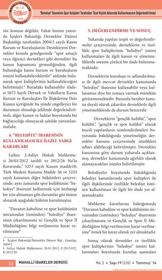 MAHALLİ İDARELER DERGİSİ Yıl: 2 • Sayı:19 (220) • Temmuz‘ 1432
söz konusu değildir. Fakat bunun yanın-
da İçişleri Bakanlığı Dernekler Dairesi
Başkanlığı tarafından 2004/2 sayılı Kamu
Kurum ve Kuruluşlarını Destekleyen Der-
nekler konulu genelgesinde “spor amaçlı
veya öğrenci dernekleri gibi dernekler bu
kanun kapsamına girmediğinden, ilgili
bulunduğu kamu kurum ve kuruluşların
ismini kullanabileceklerdir” atıfında bulu-
narak spor kulüplerinin kullanabileceğini
belirtmiştir.8
Buradaki kullanabilir ifade-
si 5072 Sayılı Dernek ve Vakıfların Kamu
Kurum ve Kuruluşları İle İlişkilerine Dair
Kanun içeriğinde bu yönde engelleyici bir
durumun olmadığı şeklinde değerlendiril-
meli, diğer kanun ve haklar boyutunda bir
bağlayıcılığı olmayacak şekilde yorumlan-
malıdır.
4. “BELEDİYE” İBARESİNİN
KULLANILMASI İLE İLGİLİ YARGI
KARARLARI
Gebze. 2.Asliye Hukuk Mahkeme-
si 26/01/2012 tarihli ve 2012/26 No’lu
Kararında,9
5253 sayılı Kanun madde18,
Türk Medeni Kanunu Madde 56 ve 5253
sayılı kanunun diğer hükümleri çerçeve-
sinde; aynı zamanda spor kulübünün “be-
lediye” ibaresini kullanmak için herhangi
bir izin almaması gibi durumlar göz önüne
alınarak aşağıdaki hüküm kurulmuştur.
“Davanın kabulüne ve spor kulübünün
ünvanından (isminden) “belediye” ibare-
sinin çıkarılmasına ve Gençlik ve Spor İl
Müdürlüğüne bilgi verilmesine karar ve-
rilmesine”
8	 İçişleri Bakanlığı/Dernekler Dairesi Bşk., Genelge,
2004/2
9	 Asliye Hukuk Mahkemesi, 26.01.2012, E.2011/652,
K.2012/26
5. DEĞERLENDİRME VE SONUÇ
Yukarıda yapılan tespit ve değerlendir-
meler çerçevesinde, derneklerin ve özel-
likle spor kulüplerinin “belediye” ismini
kullanmaları ile ilgili kanun ve yönetme-
liklerde sorunu çözücü bir ifade bulunma-
maktadır.
Derneklerin kuruluşu ve adlandırılma-
sı ile ilgili mevcut dernekler kanununda
“belediye” ibaresini kullanabilir veya kul-
lanamaz diye bir sonuca varmak mümkün
görünmemektedir. Bununla beraber kanu-
na dayalı olarak çıkarılan derneklerle ilgili
yönetmeliklerde de durum benzerdir.
	 Derneklerin “gençlik kulübü”, “spor
kulübü”, “gençlik ve spor kulübü” olarak
tescili yapılanların isimlendirilmeleri bo-
yutunda bakıldığında yönetmeliğin der-
nekler kanunu çerçevesinde istedikleri
adları alabileceği belirtilmiştir. Dernekler
kanununa göre durum yukarıda açıklan-
mış, dernekler kanununda ağırlıklı olarak
alamayacakları isimler belirtilmiştir.
Belediyeler boyutunda bakıldığında
belediye kanunlarında spor kulüpleri ile
ilgili ilişkilerinde özellikle belediye ismi-
nin kullanılması ile ilgili bir ifade yer al-
mamaktadır.
Mahkeme kararlarına baktığımızda
“Davanın kabulüne ve spor kulübünün ün-
vanından (isminden) “belediye” ibaresinin
çıkarılmasına ve Gençlik ve Spor İl Mü-
dürlüğüne bilgi verilmesine karar verilme-
sine” örnek bir karar olarak yer almaktadır.
Sonuç olarak dernekler ve özellikle
spor kulüplerinin “belediye” ismini kul-
lanmaları boyutunda kuruluş aşamaları
"Belediye" İbaresinin Spor Kulüpleri Tarafından Tüzel Kişilik Adlarında Kullanılmasının Değerlendirilmesi
 