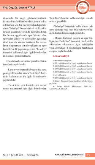 MAHALLİ İDARELER DERGİSİYıl: 2 • Sayı:19 (220) • Temmuz‘ 14 33
sürecinde bir engel görünmemektedir.
Fakat adını aldıkları belediye, ismin kulla-
nılmaması için bir talepte bulunduğu tak-
dirde “belediye” ibaresini tüzel kişilik adla-
rından çıkarmak zorunda kalmaktadırlar.
Bu durum uygulamada spor hizmeti alan
sporcular, aileler ve yöneticiler açısından
ciddi sorunlar oluşturmaktadır. Bu sorun-
ların oluşmaması için derneklerin ve spor
kulüplerin ilk yapması gereken “belediye”
ibaresini kullanmak için ilgili belediyeden
izin alması görünmektedir.
Oluşabilecek sorunlara yönelik çözüm
önerileri şu şekildedir.
- Kanun ve yönetmelik boyutunda veya
genelge ile bundan sonra “belediye” ibare-
sinin kullanılması ile ilgili düzenlemeler
yapılmalıdır.
- Dernek ve spor kulüplerinin ileride
sorun yaşamamak için ilgili belediyeden
“belediye” ibaresini kullanmak için izin al-
maları gereklidir.
-“Belediye” ibaresinin kullanılması bel-
li bir derneğe veya spor kulübüne verilme-
meli, kullanılması engellenmelidir.
- Mevcut kullanan dernek ve spor ku-
lüplerine “belediye” ibaresini tüzel kişilik
adlarından çıkarmaları için belediyeler
veya dernekler il müdürlüğü tarafından
çalışma başlatılmalıdır.
6. KAYNAKÇA
1) www.dernekler.gov.tr
2) 23/11/2004 tarihli ve 25649 sayılı Resmi Gazete.
3) 08/07/2005 tarihli ve 25869 sayılı Resmi Gazete.
4) 13/07/2005 tarihli ve 25874 sayılı Resmi Gazete.
5) 23/07/2004 tarihli ve 25531 sayılı Resmi Gazete.
6) www.tff.org.tr
7) 29/01/2004 tarihli ve 25361 sayılı Resmi Gazete.
8) İçişleri Bakanlığı/Dernekler Dairesi Bşk., Genel-
ge, 2004/2
9) Asliye Hukuk Mahkemesi, 26.01.2012,
E.2011/652, K.2012/26
Yrd. Doç. Dr. Levent ATALI
 
