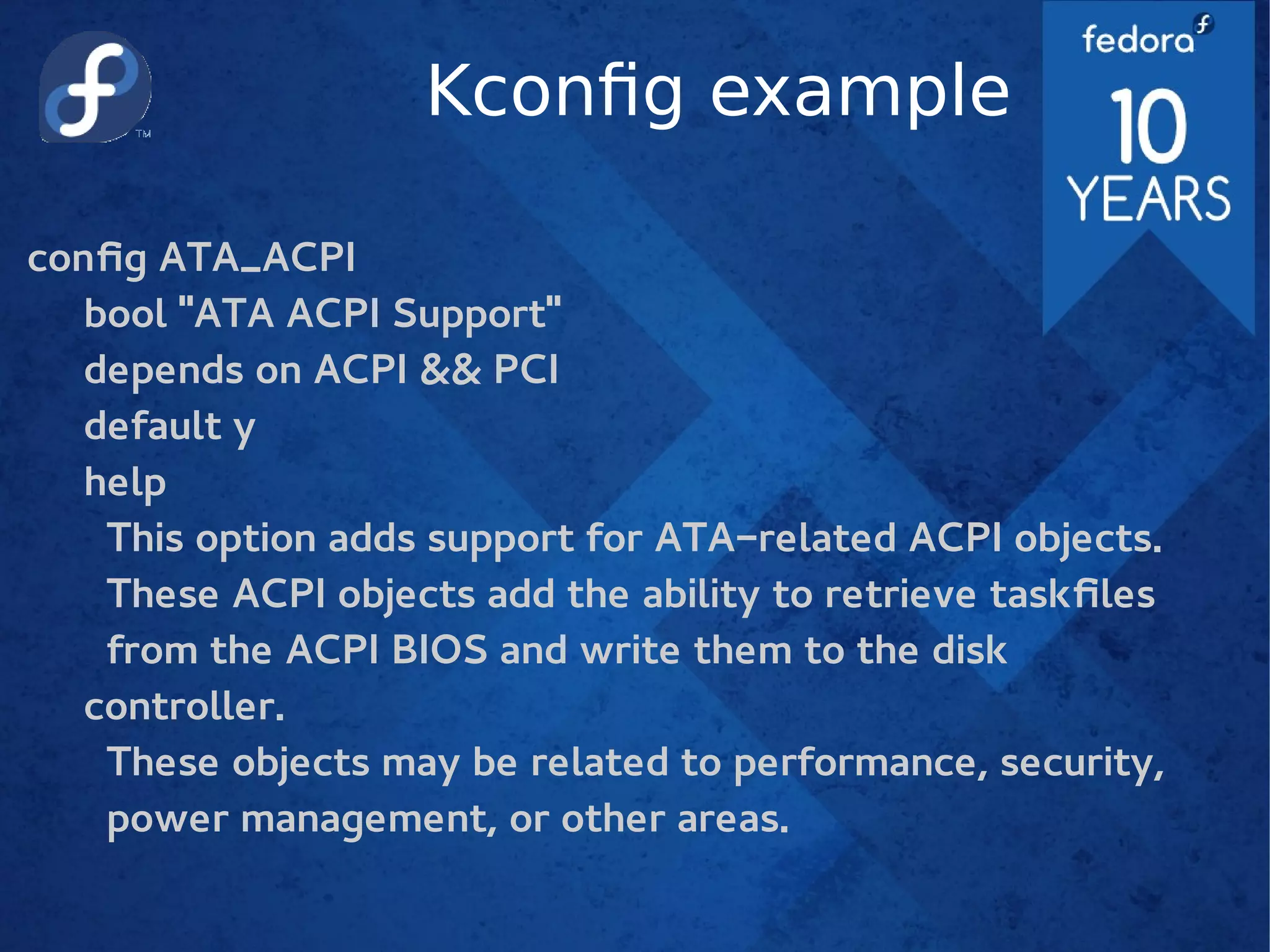 Kconfig example
config ATA_ACPI
bool "ATA ACPI Support"
depends on ACPI && PCI
default y
help
This option adds support for ATA-related ACPI objects.
These ACPI objects add the ability to retrieve taskfiles
from the ACPI BIOS and write them to the disk
controller.
These objects may be related to performance, security,
power management, or other areas.
 