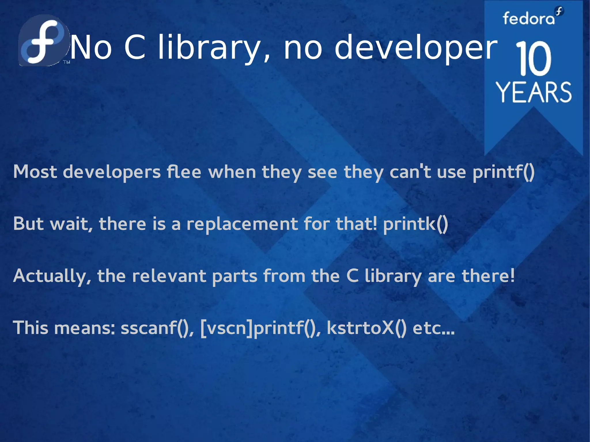 No C library, no developer
Most developers flee when they see they can't use printf()
But wait, there is a replacement for that! printk()
Actually, the relevant parts from the C library are there!
This means: sscanf(), [vscn]printf(), kstrtoX() etc...
 