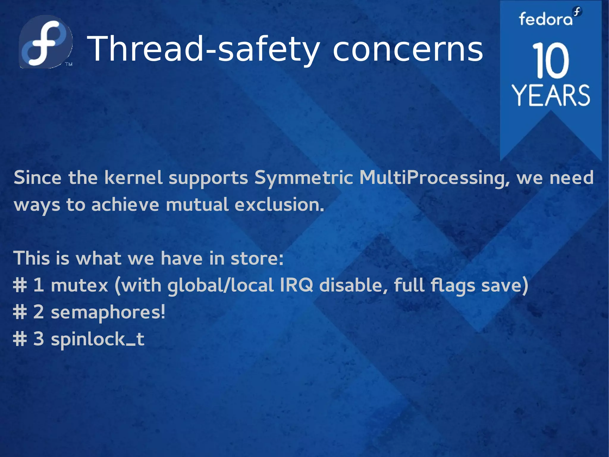 Thread-safety concerns
Since the kernel supports Symmetric MultiProcessing, we need
ways to achieve mutual exclusion.
This is what we have in store:
# 1 mutex (with global/local IRQ disable, full flags save)
# 2 semaphores!
# 3 spinlock_t
 