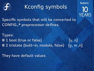 Kconfig symbols
Specific symbols that will be converted to
CONFIG_* preprocessor defines.
Types:
# 1 bool (true or false) [y, n]
# 2 tristate (built-in, module, false) [y, m ,n]
They have default values
 