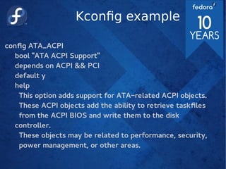 Kconfig example
config ATA_ACPI
bool "ATA ACPI Support"
depends on ACPI && PCI
default y
help
This option adds support for ATA-related ACPI objects.
These ACPI objects add the ability to retrieve taskfiles
from the ACPI BIOS and write them to the disk
controller.
These objects may be related to performance, security,
power management, or other areas.
 