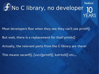 No C library, no developer
Most developers flee when they see they can't use printf()
But wait, there is a replacement for that! printk()
Actually, the relevant parts from the C library are there!
This means: sscanf(), [vscn]printf(), kstrtoX() etc...
 