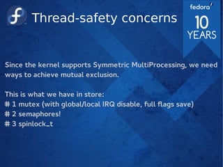 Thread-safety concerns
Since the kernel supports Symmetric MultiProcessing, we need
ways to achieve mutual exclusion.
This is what we have in store:
# 1 mutex (with global/local IRQ disable, full flags save)
# 2 semaphores!
# 3 spinlock_t
 