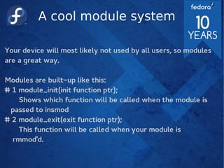 A cool module system
Your device will most likely not used by all users, so modules
are a great way.
Modules are built-up like this:
# 1 module_init(init function ptr);
Shows which function will be called when the module is
passed to insmod
# 2 module_exit(exit function ptr);
This function will be called when your module is
rmmod'd.
 