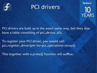 PCI drivers
PCI drivers are built up in the exact same way, but they also
have a table consisting of pci_device_id's.
To register your PCI driver, you would call:
pci_register_driver(ptr-to-pci_operations-struct);
This together with a probe() function will suffice.
 