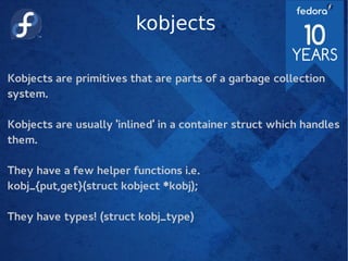 kobjects
Kobjects are primitives that are parts of a garbage collection
system.
Kobjects are usually 'inlined' in a container struct which handles
them.
They have a few helper functions i.e.
kobj_{put,get}(struct kobject *kobj);
They have types! (struct kobj_type)
 