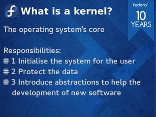 What is a kernel?
The operating system's core
Responsibilities:
# 1 Initialise the system for the user
# 2 Protect the data
# 3 Introduce abstractions to help the
development of new software
 