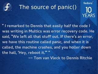 The source of panic()
“ I remarked to Dennis that easily half the code I
was writing in Multics was error recovery code. He
said, "We left all that stuf out. If there's an error,
we have this routine called panic, and when it is
called, the machine crashes, and you holler down
the hall, 'Hey, reboot it.'” “
-- Tom van Vleck to Dennis Ritchie
 