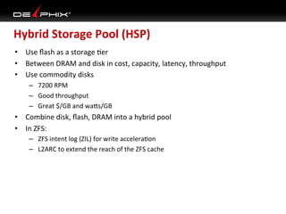 Hybrid	
  Storage	
  Pool	
  (HSP)	
  
•  Use	
  ﬂash	
  as	
  a	
  storage	
  Ser	
  
•  Between	
  DRAM	
  and	
  disk	
  in	
  cost,	
  capacity,	
  latency,	
  throughput	
  
•  Use	
  commodity	
  disks	
  
      –  7200	
  RPM	
  
      –  Good	
  throughput	
  
      –  Great	
  $/GB	
  and	
  wa_s/GB	
  
•  Combine	
  disk,	
  ﬂash,	
  DRAM	
  into	
  a	
  hybrid	
  pool	
  
•  In	
  ZFS:	
  
      –  ZFS	
  intent	
  log	
  (ZIL)	
  for	
  write	
  acceleraSon	
  
      –  L2ARC	
  to	
  extend	
  the	
  reach	
  of	
  the	
  ZFS	
  cache	
  
 