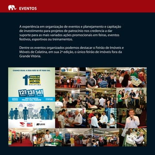 A experiência em organização de eventos e planejamento e capitação
de investimento para projetos de patrocínio nos credencia a dar
suporte para as mais variados ações promocionais em feiras, eventos
festivos, esportivos ou treinamentos.
Dentre os eventos organizados podemos destacar o Feirão de Imóveis e
Móveis de Colatina, em sua 2ª edição, o único feirão de imóveis fora da
Grande Vitória.
EVENTOS
 