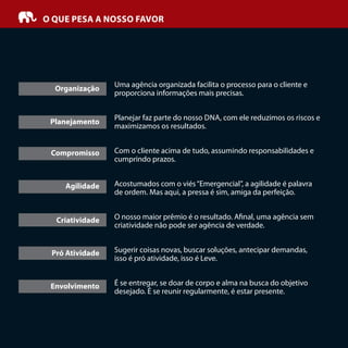 O QUE PESA A NOSSO FAVOR
Uma agência organizada facilita o processo para o cliente e
proporciona informações mais precisas.
Planejar faz parte do nosso DNA, com ele reduzimos os riscos e
maximizamos os resultados.
Com o cliente acima de tudo, assumindo responsabilidades e
cumprindo prazos.
Acostumados com o viés“Emergencial”, a agilidade é palavra
de ordem. Mas aqui, a pressa é sim, amiga da perfeição.
O nosso maior prêmio é o resultado. A nal, uma agência sem
criatividade não pode ser agência de verdade.
Sugerir coisas novas, buscar soluções, antecipar demandas,
isso é pró atividade, isso é Leve.
É se entregar, se doar de corpo e alma na busca do objetivo
desejado. É se reunir regularmente, é estar presente.
Organização
Planejamento
Compromisso
Agilidade
Criatividade
Pró Atividade
Envolvimento
 