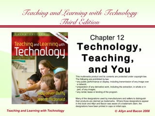 TeachingandLearningwithTechnology
 Allyn and Bacon 2005TeachingandLearningwithTechnology © Allyn and Bacon 2002TeachingandLearningwithTechnology © Allyn and Bacon 2008Teaching and Learning with Technology
Technology,
Teaching,
and You
Chapter 12
Teaching and Learning with Technology
Third Edition
This multimedia product and its contents are protected under copyright law.
The following are prohibited by law:
• any public performance or display, including transmission of any image over
a network;
• preparation of any derivative work, including the extraction, in whole or in
part, of any images;
• any rental, lease or lending of the program.
Many of the designations used by manufacturers and sellers to distinguish
their products are claimed as trademarks. Where those designations appear
in this book and Allyn and Bacon was aware of a trademark claim, the
designations have been printed in caps or initial caps.
 