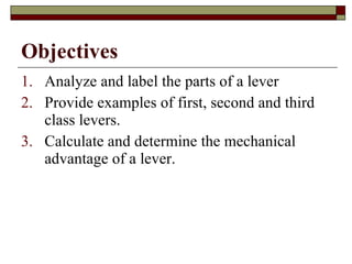 Objectives Analyze and label the parts of a lever Provide examples of first, second and third class levers. Calculate and determine the mechanical advantage of a lever. 