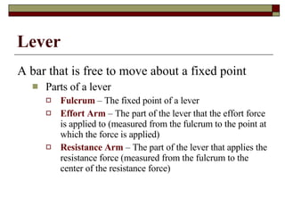 Lever A bar that is free to move about a fixed point Parts of a lever Fulcrum  – The fixed point of a lever Effort Arm  – The part of the lever that the effort force is applied to (measured from the fulcrum to the point at which the force is applied) Resistance Arm  – The part of the lever that applies the resistance force (measured from the fulcrum to the center of the resistance force) 