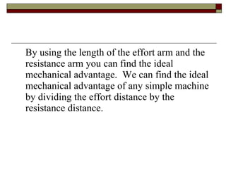 By using the length of the effort arm and the resistance arm you can find the ideal mechanical advantage.  We can find the ideal mechanical advantage of any simple machine by dividing the effort distance by the resistance distance. 