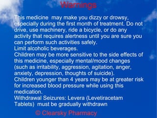 Warnings
© Clearsky Pharmacy
This medicine may make you dizzy or drowsy,
especially during the first month of treatment. Do not
drive, use machinery, ride a bicycle, or do any
activity that requires alertness until you are sure you
can perform such activities safely.
Limit alcoholic beverages.
Children may be more sensitive to the side effects of
this medicine, especially mental/mood changes
(such as irritability, aggression, agitation, anger,
anxiety, depression, thoughts of suicide).
Children younger than 4 years may be at greater risk
for increased blood pressure while using this
medication.
Withdrawal Seizures: Levera (Levetiracetam
Tablets) must be gradually withdrawn
 